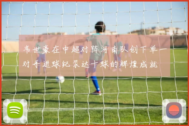 韦世豪在中超对阵河南队创下单一对手进球纪录达十球的辉煌成就