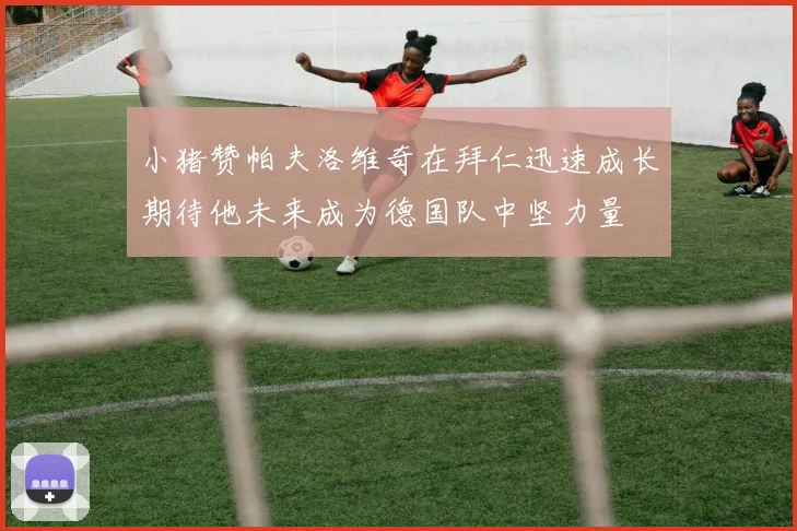 小猪赞帕夫洛维奇在拜仁迅速成长期待他未来成为德国队中坚力量