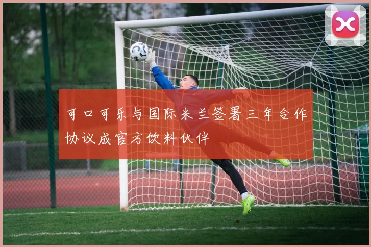 可口可乐与国际米兰签署三年合作协议成官方饮料伙伴
