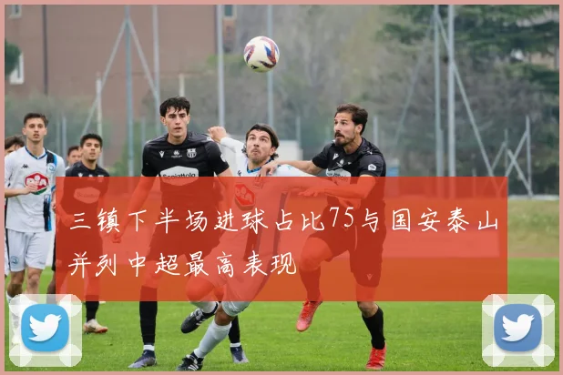 三镇下半场进球占比75与国安泰山并列中超最高表现