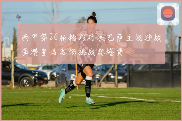 西甲第26轮精彩对决巴萨主场迎战黄潜皇马客场挑战赫塔费