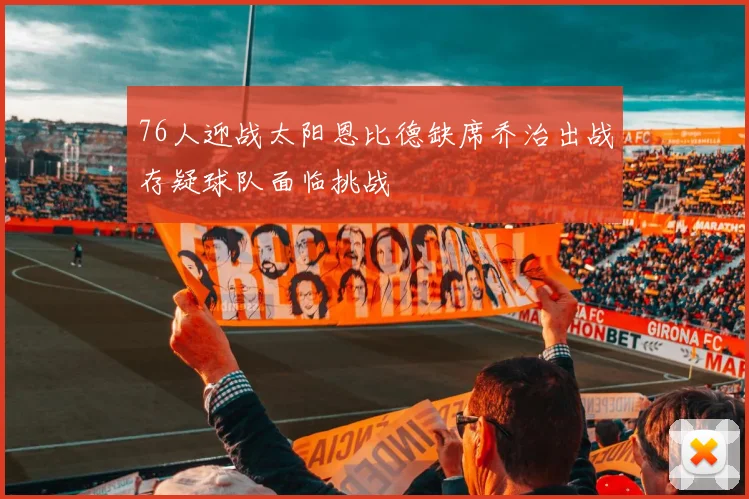 76人迎战太阳恩比德缺席乔治出战存疑球队面临挑战